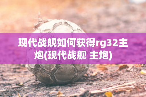 现代战舰如何获得rg32主炮(现代战舰 主炮)