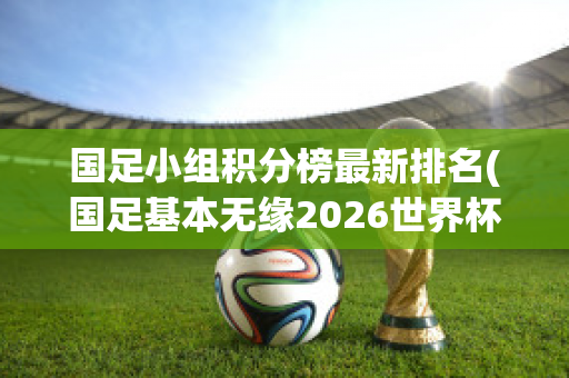 国足小组积分榜最新排名(国足基本无缘2026世界杯)