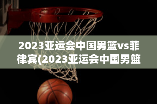 2023亚运会中国男篮vs菲律宾(2023亚运会中国男篮vs菲律宾比赛)