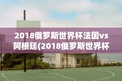 2018俄罗斯世界杯法国vs阿根廷(2018俄罗斯世界杯法国vs阿根廷比分)