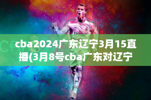 cba2024广东辽宁3月15直播(3月8号cba广东对辽宁比赛直播视频直播)