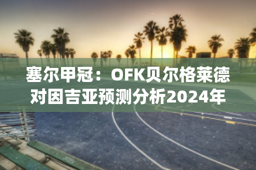 塞尔甲冠：OFK贝尔格莱德对因吉亚预测分析2024年05月1日(贝尔格莱德ofk足球俱乐部)