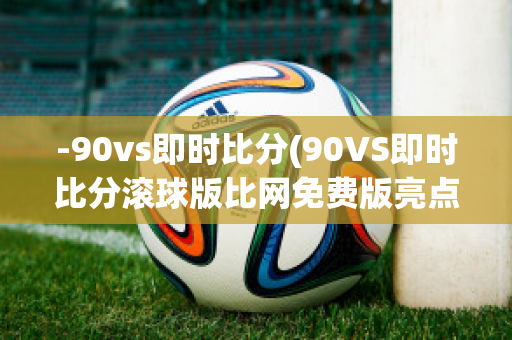 -90vs即时比分(90VS即时比分滚球版比网免费版亮点)