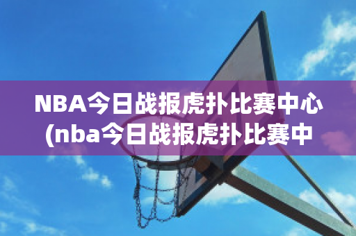 NBA今日战报虎扑比赛中心(nba今日战报虎扑比赛中心录像回放)