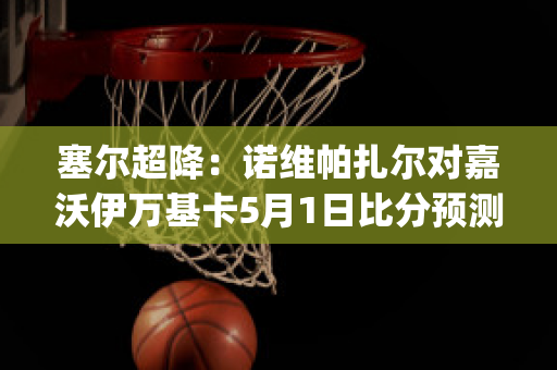 塞尔超降：诺维帕扎尔对嘉沃伊万基卡5月1日比分预测(诺尔比对维萨隆德)