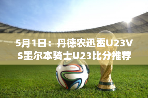 5月1日：丹德农迅雷U23VS墨尔本骑士U23比分推荐(丹德农城u21)