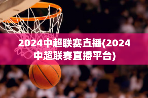 2024中超联赛直播(2024中超联赛直播平台)