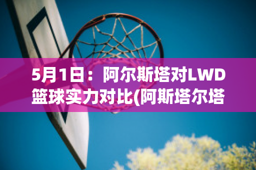 5月1日：阿尔斯塔对LWD篮球实力对比(阿斯塔尔塔)