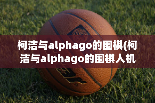 柯洁与alphago的围棋(柯洁与alphago的围棋人机大战比分)