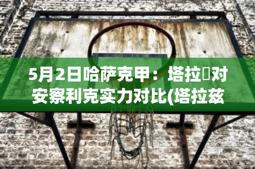 5月2日哈萨克甲：塔拉茲对安察利克实力对比(塔拉兹vs沙克特)