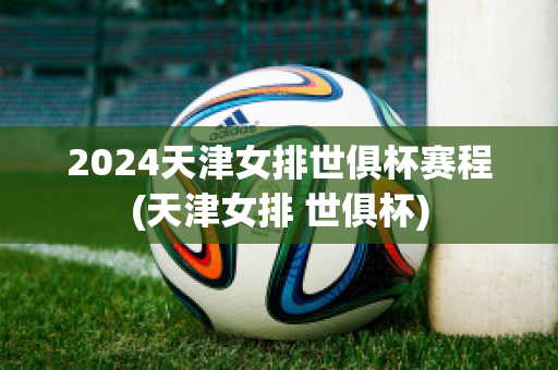 2024天津女排世俱杯赛程(天津女排 世俱杯)