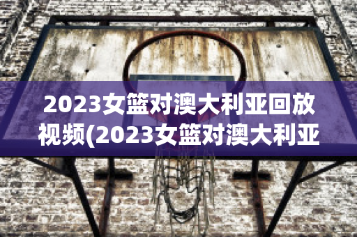 2023女篮对澳大利亚回放视频(2023女篮对澳大利亚回放视频直播)