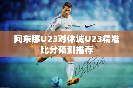 阿东那U23对休城U23精准比分预测推荐