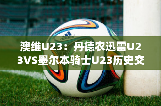 澳维U23：丹德农迅雷U23VS墨尔本骑士U23历史交锋(丹德农城u21)