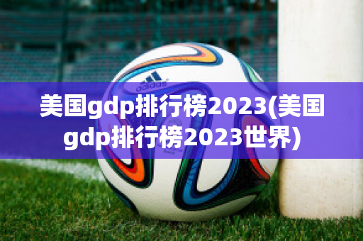 美国gdp排行榜2023(美国gdp排行榜2023世界)