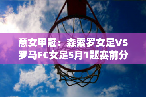 意女甲冠：森索罗女足VS罗马FC女足5月1题赛前分析(森索罗对国际米兰比分预测)