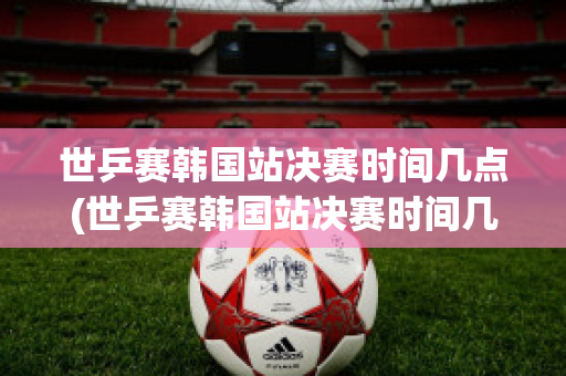 世乒赛韩国站决赛时间几点(世乒赛韩国站决赛时间几点到几点)