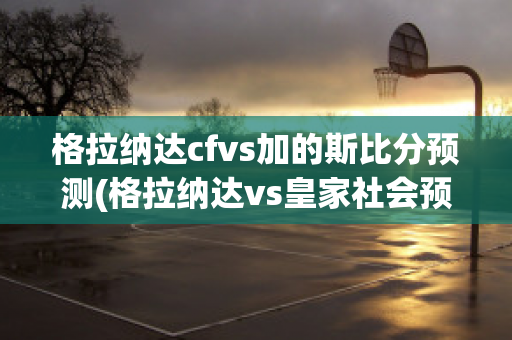 格拉纳达cfvs加的斯比分预测(格拉纳达vs皇家社会预测)