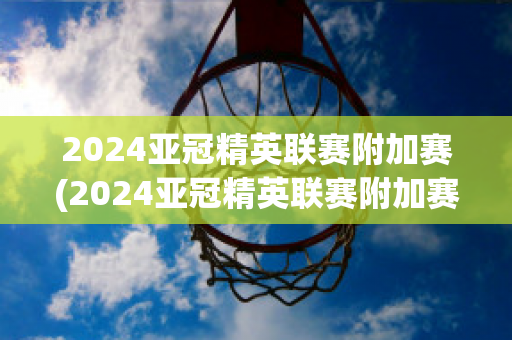 2024亚冠精英联赛附加赛(2024亚冠精英联赛附加赛赛程)