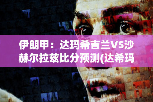 伊朗甲：达玛希吉兰VS沙赫尔拉兹比分预测(达希玛格什么意思)