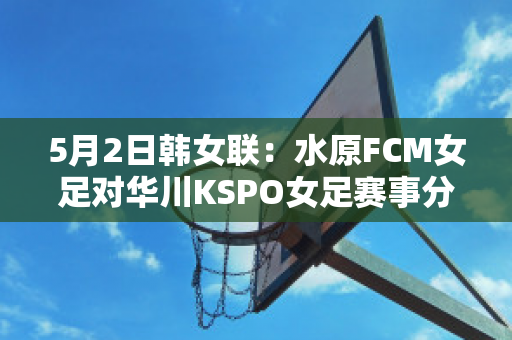 5月2日韩女联：水原FCM女足对华川KSPO女足赛事分析