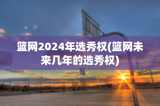 篮网2024年选秀权(篮网未来几年的选秀权)