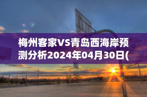 梅州客家VS青岛西海岸预测分析2024年04月30日(梅州客家对浙江比分)