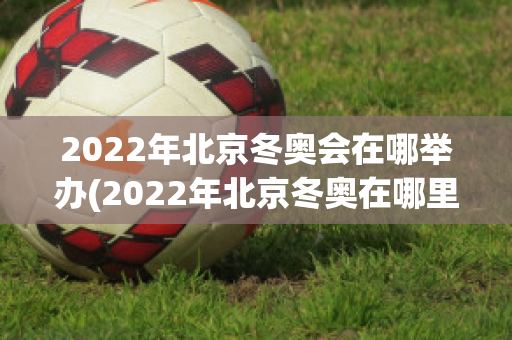 2022年北京冬奥会在哪举办(2022年北京冬奥在哪里举行)