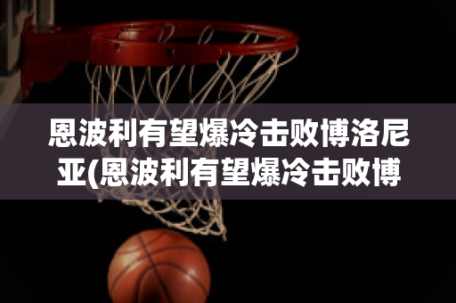 恩波利有望爆冷击败博洛尼亚(恩波利有望爆冷击败博洛尼亚比赛结果)