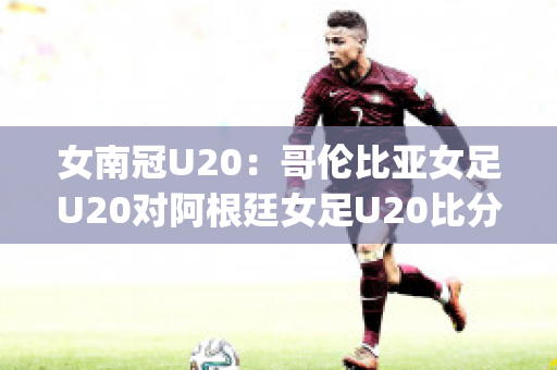 女南冠U20：哥伦比亚女足U20对阿根廷女足U20比分推荐(哥伦比亚女排对阿根廷女排)