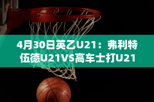 4月30日英乙U21：弗利特伍德U21VS高车士打U21数据分析(弗利特伍德镇足球俱乐部)