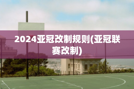 2024亚冠改制规则(亚冠联赛改制)