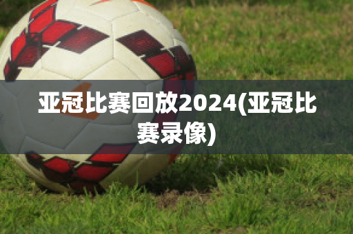 亚冠比赛回放2024(亚冠比赛录像)