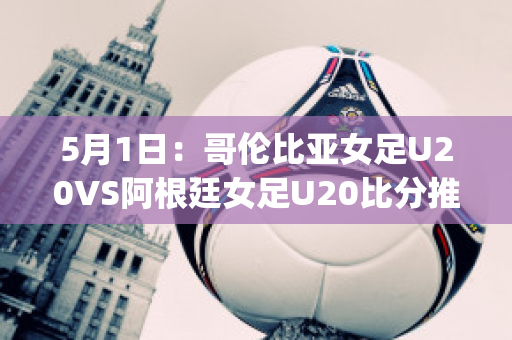 5月1日：哥伦比亚女足U20VS阿根廷女足U20比分推荐赛前解析(哥伦比亚女排对阿根廷女排)