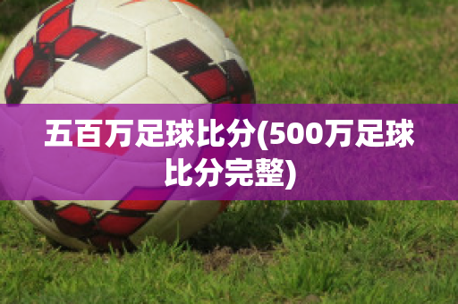 五百万足球比分(500万足球比分完整)