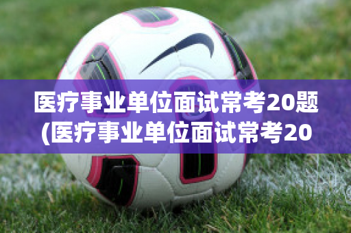 医疗事业单位面试常考20题(医疗事业单位面试常考20题医疗面试吃苦)