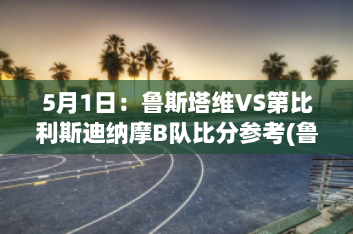 5月1日：鲁斯塔维VS第比利斯迪纳摩B队比分参考(鲁塔比斯顺序)