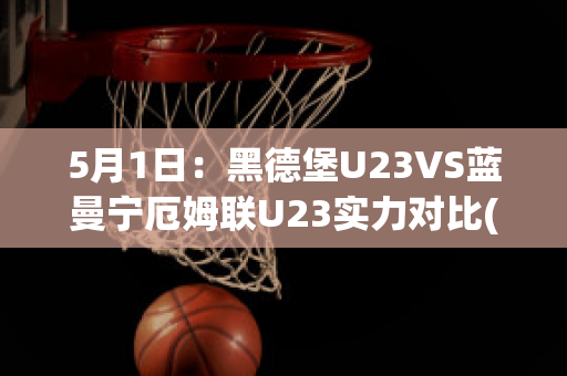 5月1日：黑德堡U23VS蓝曼宁厄姆联U23实力对比(德黑兰足球俱乐部)