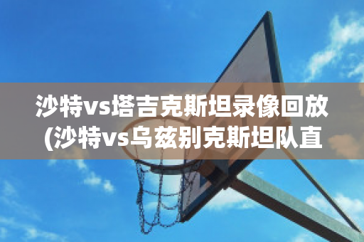 沙特vs塔吉克斯坦录像回放(沙特vs乌兹别克斯坦队直播)