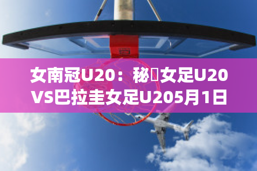 女南冠U20：秘魯女足U20VS巴拉圭女足U205月1日最新信息(秘鲁和巴拉圭足球比分)