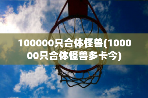 100000只合体怪兽(100000只合体怪兽多卡今)