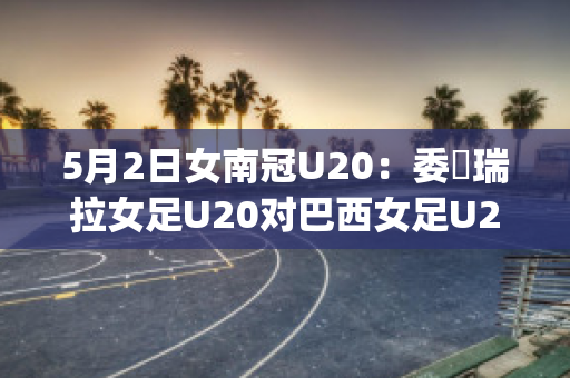 5月2日女南冠U20：委內瑞拉女足U20对巴西女足U20球员数据(女足负巴西)