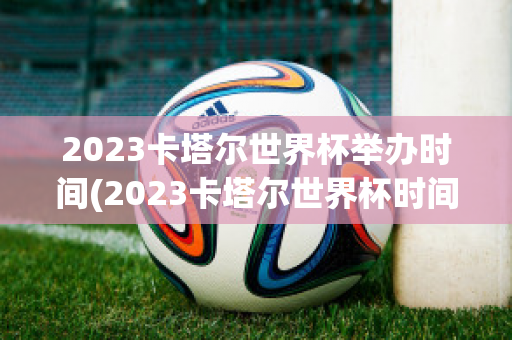 2023卡塔尔世界杯举办时间(2023卡塔尔世界杯时间表)