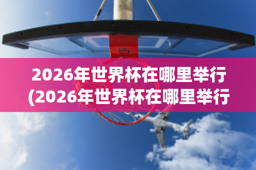 2026年世界杯在哪里举行(2026年世界杯在哪里举行的)