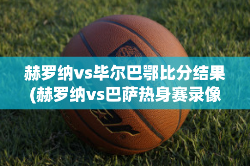 赫罗纳vs毕尔巴鄂比分结果(赫罗纳vs巴萨热身赛录像回放)