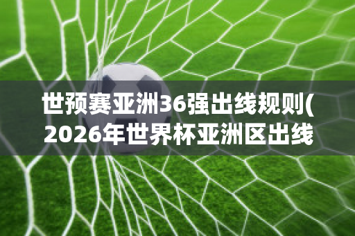 世预赛亚洲36强出线规则(2026年世界杯亚洲区出线规则)