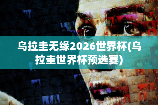 乌拉圭无缘2026世界杯(乌拉圭世界杯预选赛)