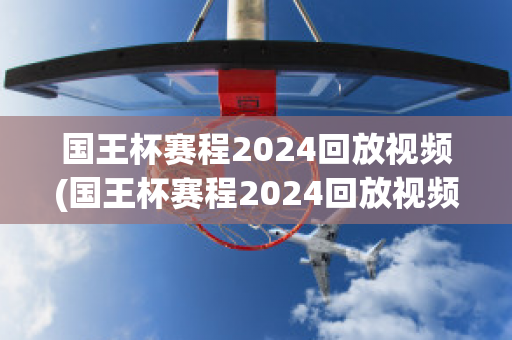 国王杯赛程2024回放视频(国王杯赛程2024回放视频在线观看)