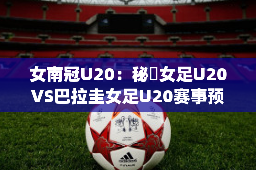 女南冠U20：秘魯女足U20VS巴拉圭女足U20赛事预测(秘鲁和巴拉圭足球比分)