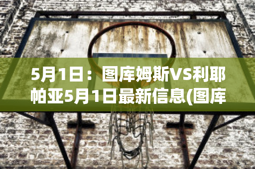 5月1日：图库姆斯VS利耶帕亚5月1日最新信息(图库曼竞技vs萨斯菲尔德直播)